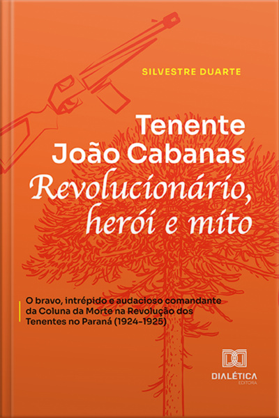 Tenente João Cabanas Revolucionário, Herói E Mito: O Bravo, Intrépido E Audacioso Comandante Da Coluna Da Morte Na Revolução Dos Tenentes No Paraná (1924-1925)