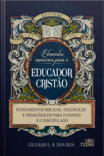 Elementos essenciais para o educador cristão: Fundamentos bíblicos, teológicos e pedagógicos para o ensino e o discipulado