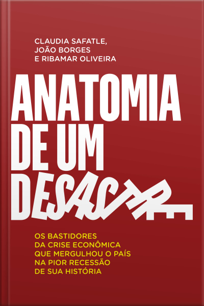 Anatomia De Um Desastre: Os Bastidores Da Crise Econômica Que Mergulhou O País Na Pior Recessão Da História