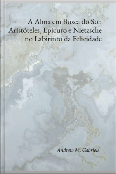 A Alma Em Busca Do Sol: Aristóteles, Epicuro E Nietzsche No Labirinto Da Felicidade