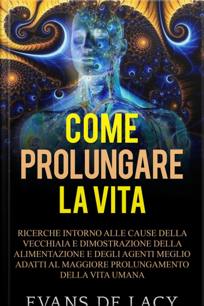 Come Prolungare La Vita: Ricerche Intorno Alle Cause Della Vecchiaia E Della Morte Naturale E Dimostrazione Della Alimentazione Degli Agenti Meglio Adatti Al Maggiore Prolungamento Della Vita Umana