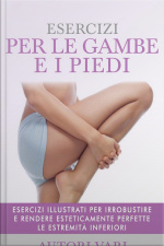 Esercizi Per Le Gambe E I Piedi - Esercizi Illustrati Per Irrobustire E Rendere Esteticamente Perfette Le Estremità Inferiori